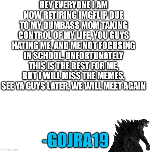 I am now retired | HEY EVERYONE I AM NOW RETIRING IMGFLIP DUE TO MY DUMBASS MOM TAKING CONTROL OF MY LIFE, YOU GUYS HATING ME, AND ME NOT FOCUSING IN SCHOOL, UNFORTUNATELY THIS IS THE BEST FOR ME, BUT I WILL MISS THE MEMES, SEE YA GUYS LATER, WE WILL MEET AGAIN; -GOJRA19 | image tagged in godzilla,retirement,retire | made w/ Imgflip meme maker