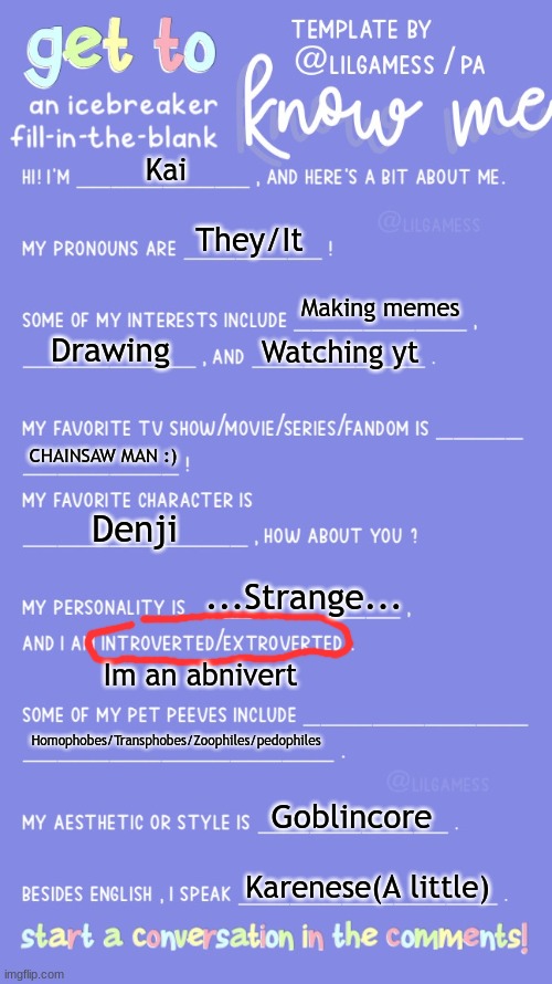 MEH | Kai; They/It; Making memes; Drawing; Watching yt; CHAINSAW MAN :); Denji; ...Strange... Im an abnivert; Homophobes/Transphobes/Zoophiles/pedophiles; Goblincore; Karenese(A little) | image tagged in get to know fill in the blank | made w/ Imgflip meme maker