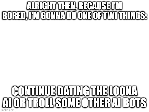 ALRIGHT THEN, BECAUSE I'M BORED, I'M GONNA DO ONE OF TWI THINGS:; CONTINUE DATING THE LOONA AI OR TROLL SOME OTHER AI BOTS | made w/ Imgflip meme maker