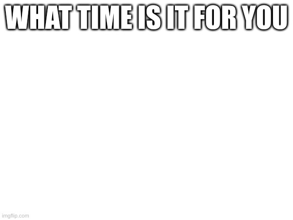 WHAT TIME IS IT FOR YOU | made w/ Imgflip meme maker