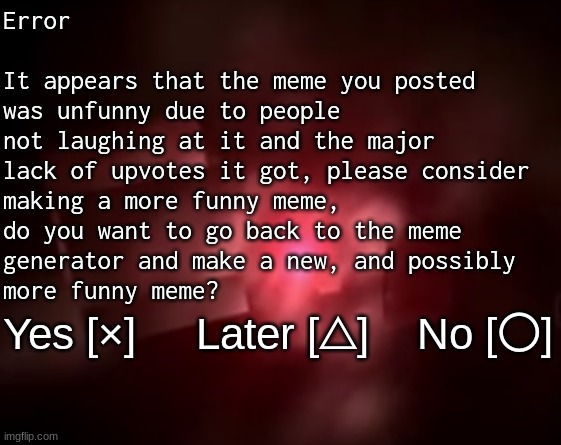 [ERROR] | Error
 
It appears that the meme you posted
was unfunny due to people
not laughing at it and the major
lack of upvotes it got, please consider 
making a more funny meme,
do you want to go back to the meme
generator and make a new, and possibly
more funny meme? Yes [×]     Later [△]    No [〇] | image tagged in playstation 2 red screen of death | made w/ Imgflip meme maker