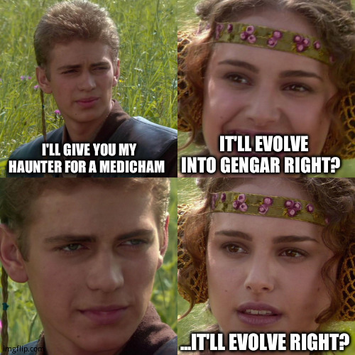MINDY <(0)>_<(0)> | I'LL GIVE YOU MY HAUNTER FOR A MEDICHAM; IT'LL EVOLVE INTO GENGAR RIGHT? ...IT'LL EVOLVE RIGHT? | image tagged in anakin padme 4 panel | made w/ Imgflip meme maker