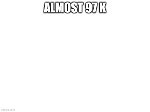ALMOST 97 K | made w/ Imgflip meme maker
