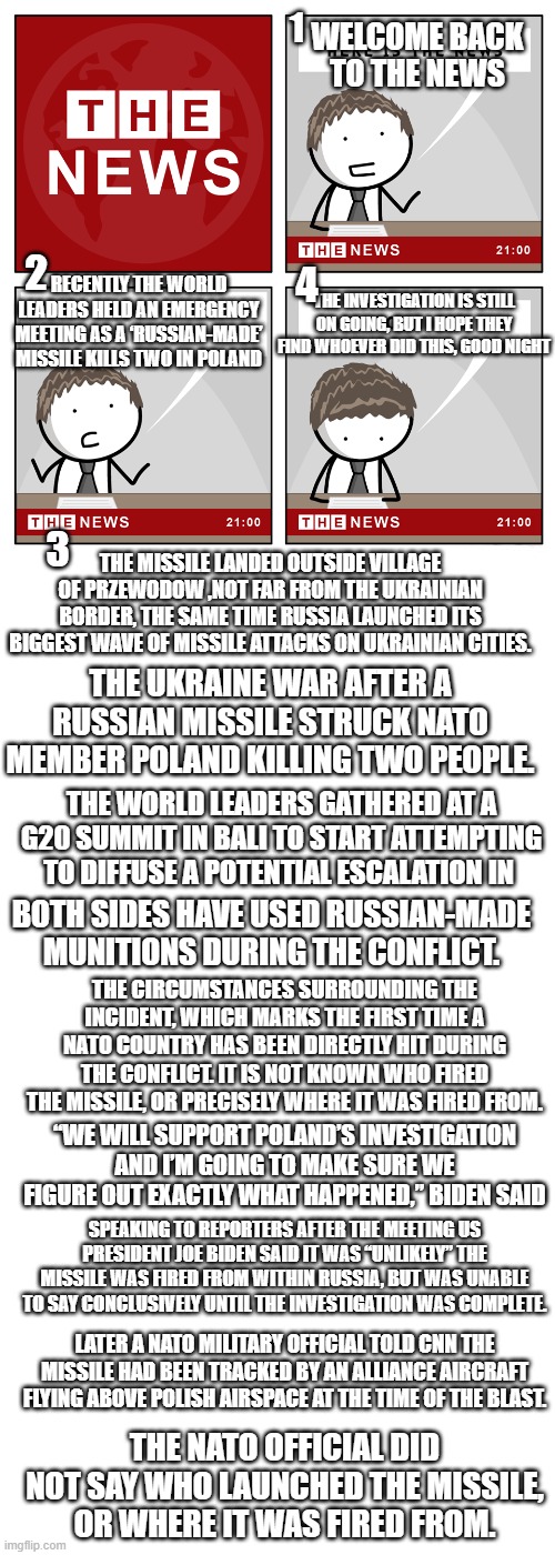 Russian Missile Hits Poland Town | 1; WELCOME BACK TO THE NEWS; 2; 4; THE INVESTIGATION IS STILL ON GOING, BUT I HOPE THEY FIND WHOEVER DID THIS, GOOD NIGHT; RECENTLY THE WORLD LEADERS HELD AN EMERGENCY MEETING AS A ‘RUSSIAN-MADE’ MISSILE KILLS TWO IN POLAND; 3; THE MISSILE LANDED OUTSIDE VILLAGE OF PRZEWODOW ,NOT FAR FROM THE UKRAINIAN BORDER, THE SAME TIME RUSSIA LAUNCHED ITS BIGGEST WAVE OF MISSILE ATTACKS ON UKRAINIAN CITIES. THE UKRAINE WAR AFTER A RUSSIAN MISSILE STRUCK NATO MEMBER POLAND KILLING TWO PEOPLE. THE WORLD LEADERS GATHERED AT A G20 SUMMIT IN BALI TO START ATTEMPTING TO DIFFUSE A POTENTIAL ESCALATION IN; BOTH SIDES HAVE USED RUSSIAN-MADE MUNITIONS DURING THE CONFLICT. THE CIRCUMSTANCES SURROUNDING THE INCIDENT, WHICH MARKS THE FIRST TIME A NATO COUNTRY HAS BEEN DIRECTLY HIT DURING THE CONFLICT. IT IS NOT KNOWN WHO FIRED THE MISSILE, OR PRECISELY WHERE IT WAS FIRED FROM. “WE WILL SUPPORT POLAND’S INVESTIGATION AND I’M GOING TO MAKE SURE WE FIGURE OUT EXACTLY WHAT HAPPENED,” BIDEN SAID; SPEAKING TO REPORTERS AFTER THE MEETING US PRESIDENT JOE BIDEN SAID IT WAS “UNLIKELY” THE MISSILE WAS FIRED FROM WITHIN RUSSIA, BUT WAS UNABLE TO SAY CONCLUSIVELY UNTIL THE INVESTIGATION WAS COMPLETE. LATER A NATO MILITARY OFFICIAL TOLD CNN THE MISSILE HAD BEEN TRACKED BY AN ALLIANCE AIRCRAFT FLYING ABOVE POLISH AIRSPACE AT THE TIME OF THE BLAST. THE NATO OFFICIAL DID NOT SAY WHO LAUNCHED THE MISSILE, OR WHERE IT WAS FIRED FROM. | image tagged in the news,russia,poland,russian ukraine war | made w/ Imgflip meme maker