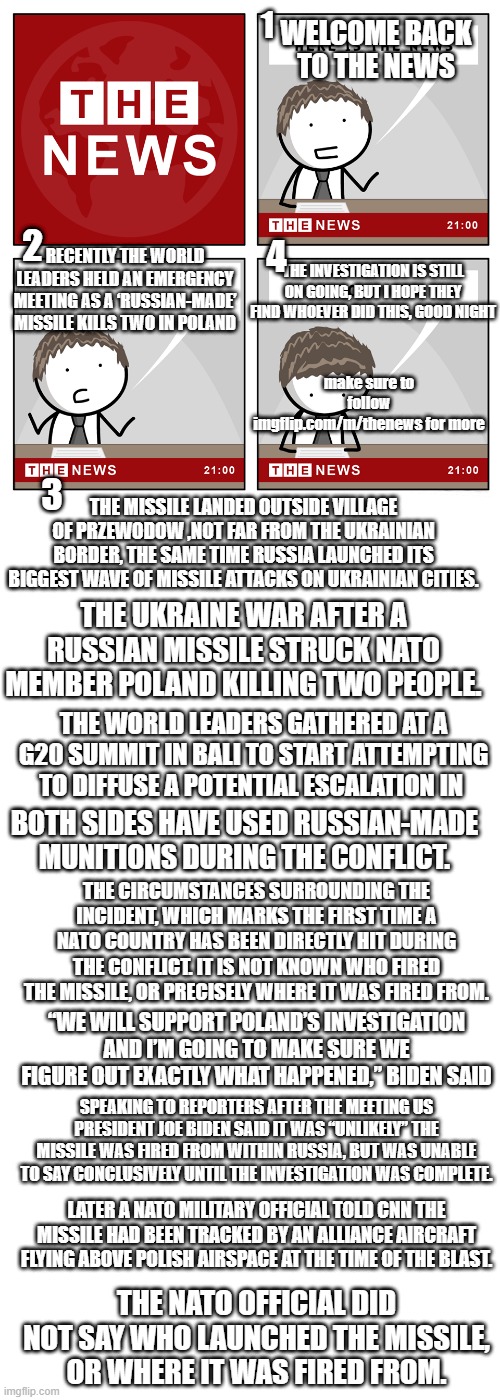 Russian Missile Hits Poland Town | 1; WELCOME BACK TO THE NEWS; 2; 4; THE INVESTIGATION IS STILL ON GOING, BUT I HOPE THEY FIND WHOEVER DID THIS, GOOD NIGHT; RECENTLY THE WORLD LEADERS HELD AN EMERGENCY MEETING AS A ‘RUSSIAN-MADE’ MISSILE KILLS TWO IN POLAND; make sure to follow imgflip.com/m/thenews for more; 3; THE MISSILE LANDED OUTSIDE VILLAGE OF PRZEWODOW ,NOT FAR FROM THE UKRAINIAN BORDER, THE SAME TIME RUSSIA LAUNCHED ITS BIGGEST WAVE OF MISSILE ATTACKS ON UKRAINIAN CITIES. THE UKRAINE WAR AFTER A RUSSIAN MISSILE STRUCK NATO MEMBER POLAND KILLING TWO PEOPLE. THE WORLD LEADERS GATHERED AT A G20 SUMMIT IN BALI TO START ATTEMPTING TO DIFFUSE A POTENTIAL ESCALATION IN; BOTH SIDES HAVE USED RUSSIAN-MADE MUNITIONS DURING THE CONFLICT. THE CIRCUMSTANCES SURROUNDING THE INCIDENT, WHICH MARKS THE FIRST TIME A NATO COUNTRY HAS BEEN DIRECTLY HIT DURING THE CONFLICT. IT IS NOT KNOWN WHO FIRED THE MISSILE, OR PRECISELY WHERE IT WAS FIRED FROM. “WE WILL SUPPORT POLAND’S INVESTIGATION AND I’M GOING TO MAKE SURE WE FIGURE OUT EXACTLY WHAT HAPPENED,” BIDEN SAID; SPEAKING TO REPORTERS AFTER THE MEETING US PRESIDENT JOE BIDEN SAID IT WAS “UNLIKELY” THE MISSILE WAS FIRED FROM WITHIN RUSSIA, BUT WAS UNABLE TO SAY CONCLUSIVELY UNTIL THE INVESTIGATION WAS COMPLETE. LATER A NATO MILITARY OFFICIAL TOLD CNN THE MISSILE HAD BEEN TRACKED BY AN ALLIANCE AIRCRAFT FLYING ABOVE POLISH AIRSPACE AT THE TIME OF THE BLAST. THE NATO OFFICIAL DID NOT SAY WHO LAUNCHED THE MISSILE, OR WHERE IT WAS FIRED FROM. | image tagged in the news,russia,ukraine,russian ukraine war | made w/ Imgflip meme maker