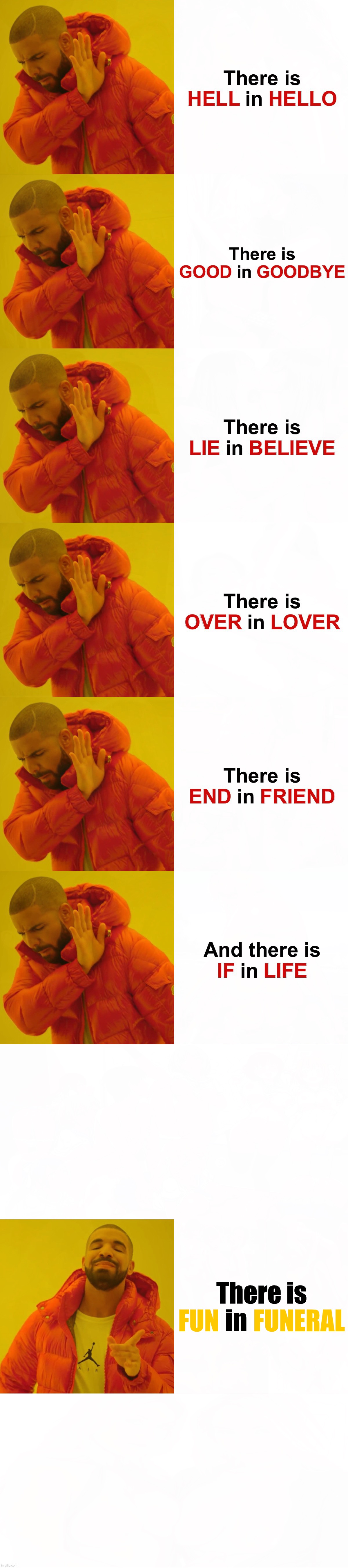  There is HELL in HELLO; There is GOOD in GOODBYE; There is LIE in BELIEVE; There is OVER in LOVER; There is END in FRIEND; And there is IF in LIFE; There is FUN in FUNERAL; FUN       FUNERAL; FUN      FUNERAL | image tagged in memes,drake hotline bling,light at the end of tunnel,funny memes,words,fun | made w/ Imgflip meme maker