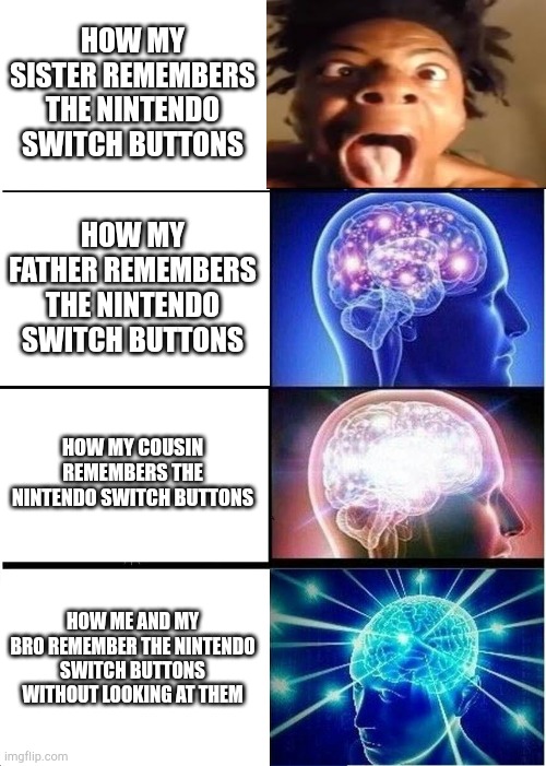 Nintendo Problems | HOW MY SISTER REMEMBERS THE NINTENDO SWITCH BUTTONS; HOW MY FATHER REMEMBERS THE NINTENDO SWITCH BUTTONS; HOW MY COUSIN REMEMBERS THE NINTENDO SWITCH BUTTONS; HOW ME AND MY BRO REMEMBER THE NINTENDO SWITCH BUTTONS WITHOUT LOOKING AT THEM | image tagged in expanding brain,ishowspeed,nintendo switch,big brain time | made w/ Imgflip meme maker