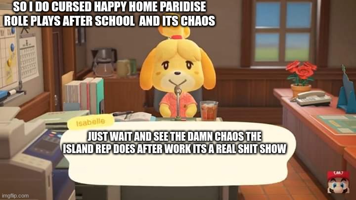 Isabelle Animal Crossing Announcement | SO I DO CURSED HAPPY HOME PARIDISE ROLE PLAYS AFTER SCHOOL  AND ITS CHAOS; JUST WAIT AND SEE THE DAMN CHAOS THE ISLAND REP DOES AFTER WORK ITS A REAL SHIT SHOW | image tagged in isabelle animal crossing announcement | made w/ Imgflip meme maker