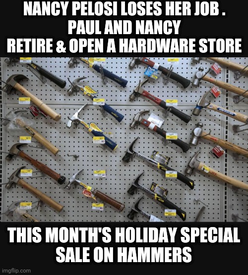 Golden Years on Taxpayer Dime | NANCY PELOSI LOSES HER JOB .
PAUL AND NANCY RETIRE & OPEN A HARDWARE STORE; THIS MONTH'S HOLIDAY SPECIAL
SALE ON HAMMERS | image tagged in liberals,pelosi,leftists,democrats,hammer,house | made w/ Imgflip meme maker