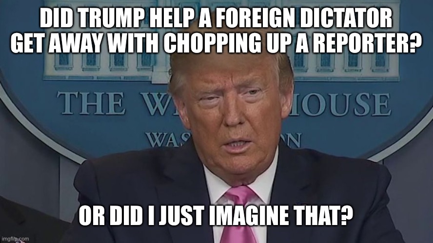 If Only You Knew How Bad Things Really Are | DID TRUMP HELP A FOREIGN DICTATOR GET AWAY WITH CHOPPING UP A REPORTER? OR DID I JUST IMAGINE THAT? | image tagged in if only you knew how bad things really are | made w/ Imgflip meme maker