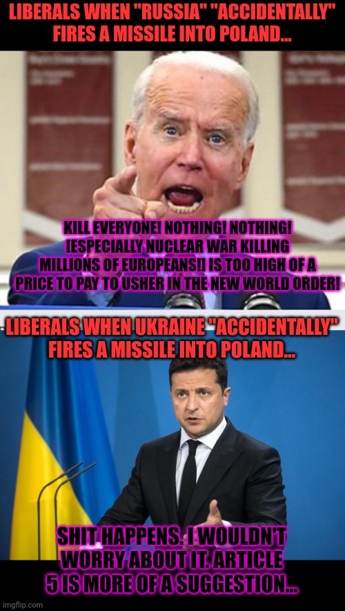 I'm shocked! Shocked! Well not that shocked... | LIBERALS WHEN "RUSSIA" "ACCIDENTALLY" FIRES A MISSILE INTO POLAND... KILL EVERYONE! NOTHING! NOTHING! [ESPECIALLY NUCLEAR WAR KILLING MILLIONS OF EUROPEANS!] IS TOO HIGH OF A PRICE TO PAY TO USHER IN THE NEW WORLD ORDER! LIBERALS WHEN UKRAINE "ACCIDENTALLY" FIRES A MISSILE INTO POLAND... SHIT HAPPENS. I WOULDN'T WORRY ABOUT IT. ARTICLE 5 IS MORE OF A SUGGESTION... | image tagged in joe biden no malarkey,liberal,problems,ww3 | made w/ Imgflip meme maker