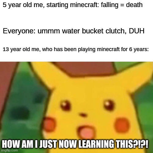 Surprised Pikachu | 5 year old me, starting minecraft: falling = death; Everyone: ummm water bucket clutch, DUH; 13 year old me, who has been playing minecraft for 6 years:; HOW AM I JUST NOW LEARNING THIS?!?! | image tagged in memes,surprised pikachu | made w/ Imgflip meme maker