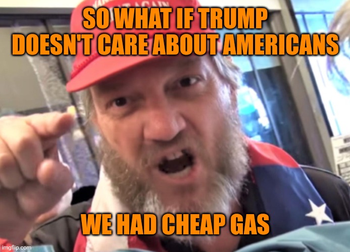 Angry Trumper MAGA White Supremacist | SO WHAT IF TRUMP DOESN'T CARE ABOUT AMERICANS WE HAD CHEAP GAS | image tagged in angry trumper maga white supremacist | made w/ Imgflip meme maker