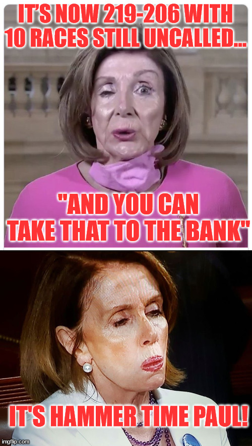 Good thing Nancy has her application for ambassador to Italy in... | IT’S NOW 219-206 WITH 10 RACES STILL UNCALLED…; "AND YOU CAN TAKE THAT TO THE BANK"; IT'S HAMMER TIME PAUL! | image tagged in nancy pelosi | made w/ Imgflip meme maker