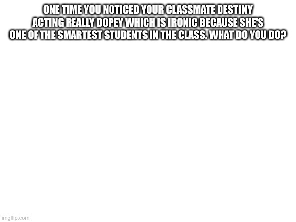 ONE TIME YOU NOTICED YOUR CLASSMATE DESTINY ACTING REALLY DOPEY WHICH IS IRONIC BECAUSE SHE'S ONE OF THE SMARTEST STUDENTS IN THE CLASS. WHAT DO YOU DO? | made w/ Imgflip meme maker