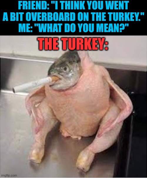 it look kinda tasty tho |  FRIEND: "I THINK YOU WENT A BIT OVERBOARD ON THE TURKEY."
ME: "WHAT DO YOU MEAN?"; THE TURKEY: | image tagged in fish,november,thanksgiving,yummy | made w/ Imgflip meme maker
