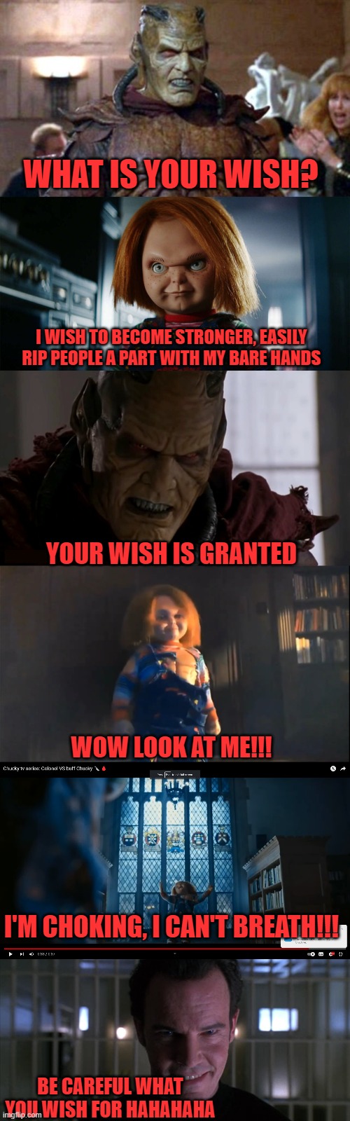  WHAT IS YOUR WISH? I WISH TO BECOME STRONGER, EASILY RIP PEOPLE A PART WITH MY BARE HANDS; YOUR WISH IS GRANTED; WOW LOOK AT ME!!! I'M CHOKING, I CAN'T BREATH!!! BE CAREFUL WHAT YOU WISH FOR HAHAHAHA | image tagged in chucky,wishmaster,don't wish to become stronger it kills you,worst than steroids kids | made w/ Imgflip meme maker