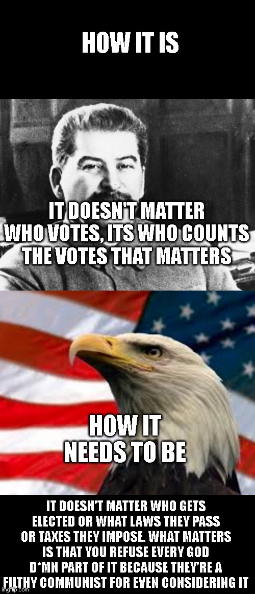 HOW IT IS; IT DOESN'T MATTER WHO VOTES, ITS WHO COUNTS THE VOTES THAT MATTERS; HOW IT NEEDS TO BE; IT DOESN'T MATTER WHO GETS ELECTED OR WHAT LAWS THEY PASS OR TAXES THEY IMPOSE. WHAT MATTERS IS THAT YOU REFUSE EVERY GOD D*MN PART OF IT BECAUSE THEY'RE A FILTHY COMMUNIST FOR EVEN CONSIDERING IT | image tagged in joseph stalin,murica patriotic eagle | made w/ Imgflip meme maker