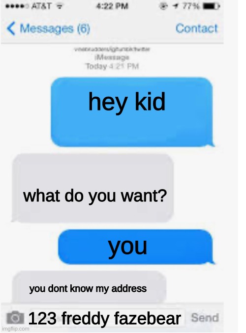 YOOOO | hey kid; what do you want? you; you dont know my address; 123 freddy fazebear | image tagged in blank text conversation | made w/ Imgflip meme maker