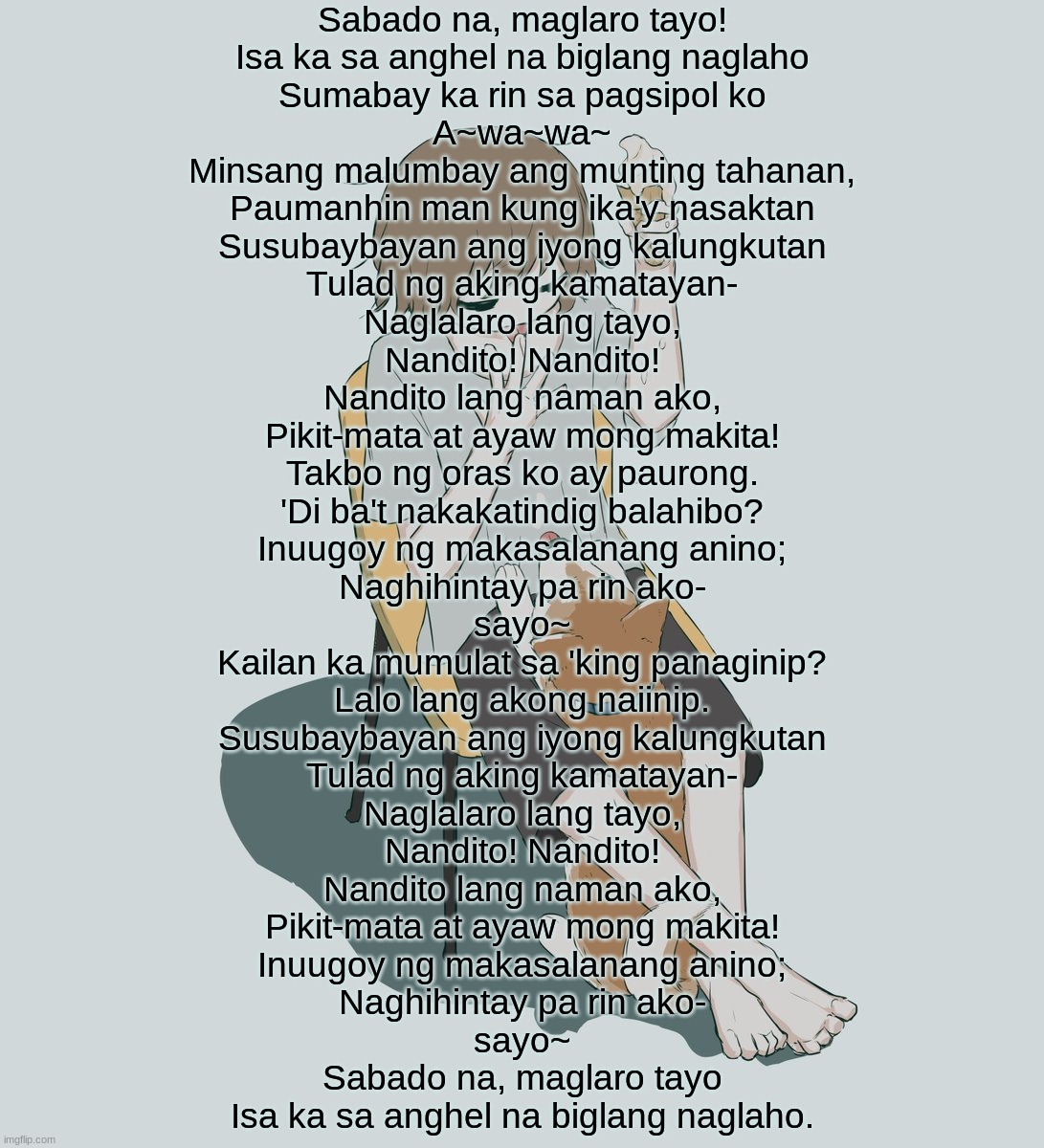 whis | Sabado na, maglaro tayo!
Isa ka sa anghel na biglang naglaho
Sumabay ka rin sa pagsipol ko
A~wa~wa~
Minsang malumbay ang munting tahanan,
Paumanhin man kung ika'y nasaktan
Susubaybayan ang iyong kalungkutan
Tulad ng aking kamatayan-
Naglalaro lang tayo,
Nandito! Nandito!
Nandito lang naman ako,
Pikit-mata at ayaw mong makita!
Takbo ng oras ko ay paurong.
'Di ba't nakakatindig balahibo?
Inuugoy ng makasalanang anino;
Naghihintay pa rin ako-
sayo~
Kailan ka mumulat sa 'king panaginip?
Lalo lang akong naiinip.
Susubaybayan ang iyong kalungkutan
Tulad ng aking kamatayan-
Naglalaro lang tayo,
Nandito! Nandito!
Nandito lang naman ako,
Pikit-mata at ayaw mong makita!
Inuugoy ng makasalanang anino;
Naghihintay pa rin ako-
sayo~
Sabado na, maglaro tayo
Isa ka sa anghel na biglang naglaho. | image tagged in avogado6 | made w/ Imgflip meme maker