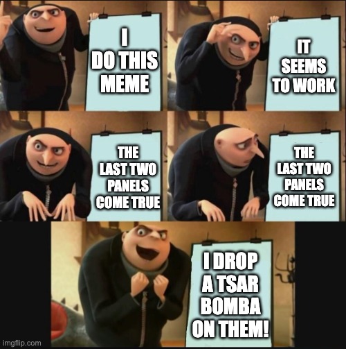 5 panel gru meme | I DO THIS MEME IT SEEMS TO WORK THE LAST TWO PANELS COME TRUE THE LAST TWO PANELS COME TRUE I DROP A TSAR BOMBA ON THEM! | image tagged in 5 panel gru meme | made w/ Imgflip meme maker