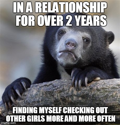 Confession Bear Meme | IN A RELATIONSHIP FOR OVER 2 YEARS FINDING MYSELF CHECKING OUT OTHER GIRLS MORE AND MORE OFTEN | image tagged in memes,confession bear,AdviceAnimals | made w/ Imgflip meme maker