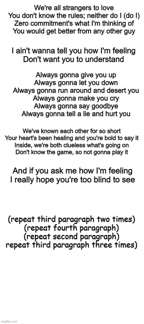 Always Gonna Give You Up (based on the song by Rick Astley) | We're all strangers to love
You don't know the rules; neither do I (do I)
Zero commitment's what I'm thinking of
You would get better from any other guy; I ain't wanna tell you how I'm feeling
Don't want you to understand; Always gonna give you up
Always gonna let you down
Always gonna run around and desert you
Always gonna make you cry
Always gonna say goodbye
Always gonna tell a lie and hurt you; We've known each other for so short
Your heart's been healing and you're bold to say it
Inside, we're both clueless what's going on
Don't know the game, so not gonna play it; And if you ask me how I'm feeling
I really hope you're too blind to see; (repeat third paragraph two times)
(repeat fourth paragraph)
(repeat second paragraph)
repeat third paragraph three times) | image tagged in blank white template,never gonna give you up,always gonna give you up,rick astley | made w/ Imgflip meme maker