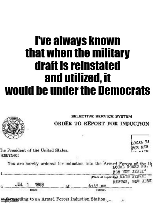 Military draft notice | I've always known that when the military draft is reinstated and utilized, it would be under the Democrats | image tagged in blank white template | made w/ Imgflip meme maker
