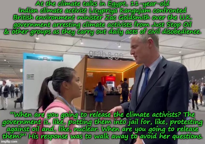 Children should be seen & also heard. | At the climate talks in Egypt, 11-year-old Indian climate activist Licypriya Kangujam confronted British environment minister Zac Goldsmith over the U.K. government arresting climate activists from Just Stop Oil & other groups as they carry out daily acts of civil disobedience. “When are you going to release the climate activists? The
government is, like, putting them into jail for, like, protesting
against oil and, like, nuclear. When are you going to release
them?” His response was to walk away to avoid her questions. | image tagged in environment,activism,oppression,freedom of speech,words of wisdom | made w/ Imgflip meme maker