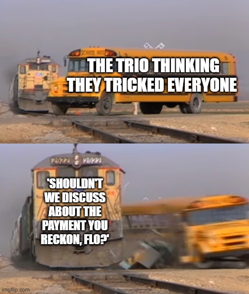 A train hitting a school bus | THE TRIO THINKING THEY TRICKED EVERYONE; 'SHOULDN'T WE DISCUSS ABOUT THE PAYMENT YOU RECKON, FLO?' | image tagged in a train hitting a school bus | made w/ Imgflip meme maker