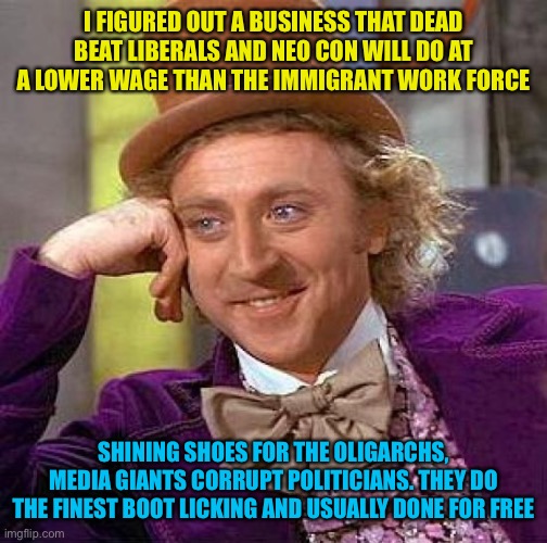 It’s a win win | I FIGURED OUT A BUSINESS THAT DEAD BEAT LIBERALS AND NEO CON WILL DO AT A LOWER WAGE THAN THE IMMIGRANT WORK FORCE; SHINING SHOES FOR THE OLIGARCHS, MEDIA GIANTS CORRUPT POLITICIANS. THEY DO THE FINEST BOOT LICKING AND USUALLY DONE FOR FREE | image tagged in tastes like fascism,num num num,clean that poo liberal foo | made w/ Imgflip meme maker