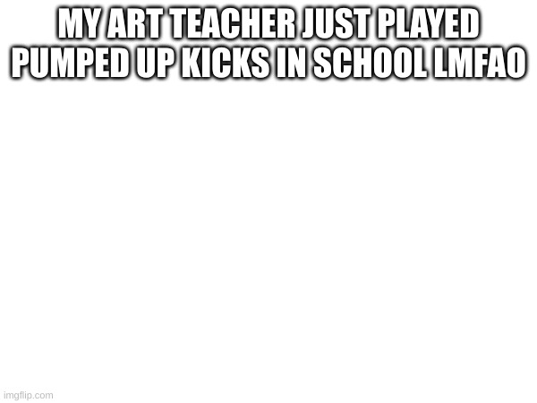MY ART TEACHER JUST PLAYED PUMPED UP KICKS IN SCHOOL LMFAO | made w/ Imgflip meme maker