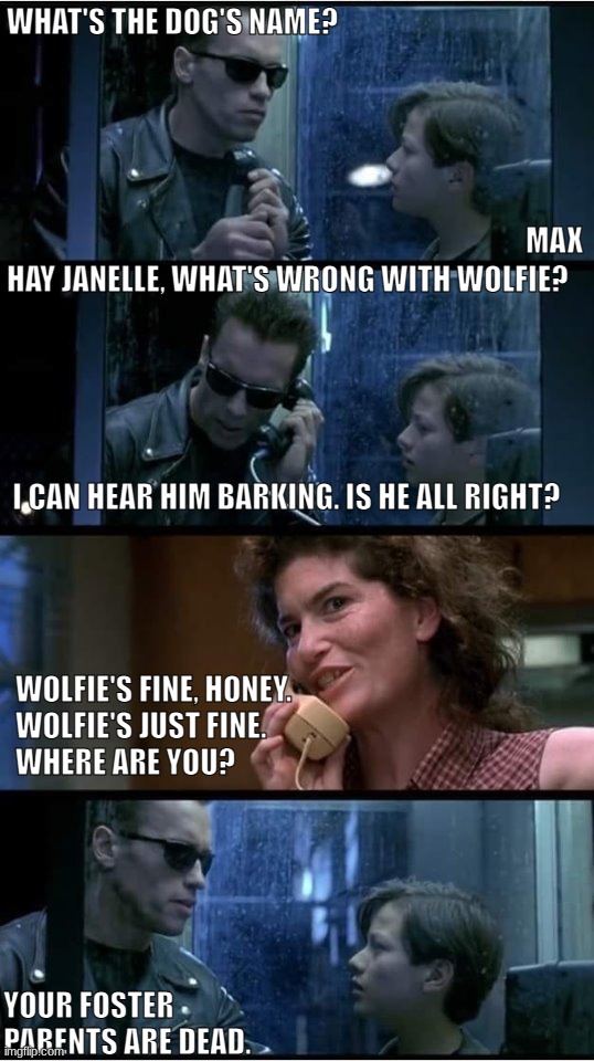 Terminator 2 Phone Booth | MAX; WHAT'S THE DOG'S NAME? HAY JANELLE, WHAT'S WRONG WITH WOLFIE? 
 
 
 
 
 
 I CAN HEAR HIM BARKING. IS HE ALL RIGHT? WOLFIE'S FINE, HONEY. 
WOLFIE'S JUST FINE.
WHERE ARE YOU? YOUR FOSTER PARENTS ARE DEAD. | image tagged in terminator 2 phone booth | made w/ Imgflip meme maker