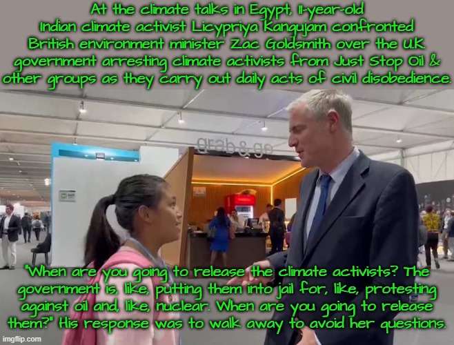 Children should be seen & also heard. | At the climate talks in Egypt, 11-year-old Indian climate activist Licypriya Kangujam confronted British environment minister Zac Goldsmith over the U.K. government arresting climate activists from Just Stop Oil &
other groups as they carry out daily acts of civil disobedience. “When are you going to release the climate activists? The
government is, like, putting them into jail for, like, protesting
against oil and, like, nuclear. When are you going to release
them?” His response was to walk away to avoid her questions. | image tagged in freedom of speech,words of wisdom,environment,activism,oppression | made w/ Imgflip meme maker