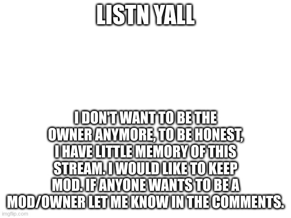 LISTN YALL; I DON'T WANT TO BE THE OWNER ANYMORE, TO BE HONEST, I HAVE LITTLE MEMORY OF THIS STREAM. I WOULD LIKE TO KEEP MOD. IF ANYONE WANTS TO BE A MOD/OWNER LET ME KNOW IN THE COMMENTS. | made w/ Imgflip meme maker