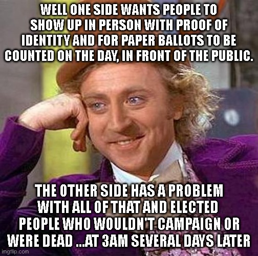 Creepy Condescending Wonka | WELL ONE SIDE WANTS PEOPLE TO SHOW UP IN PERSON WITH PROOF OF IDENTITY AND FOR PAPER BALLOTS TO BE COUNTED ON THE DAY, IN FRONT OF THE PUBLIC. THE OTHER SIDE HAS A PROBLEM WITH ALL OF THAT AND ELECTED  PEOPLE WHO WOULDN'T CAMPAIGN OR WERE DEAD ...AT 3AM SEVERAL DAYS LATER | image tagged in memes,creepy condescending wonka | made w/ Imgflip meme maker