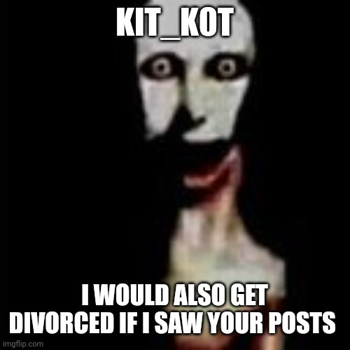 Literally me | KIT_K0T; I WOULD ALSO GET DIVORCED IF I SAW YOUR POSTS | image tagged in literally me | made w/ Imgflip meme maker