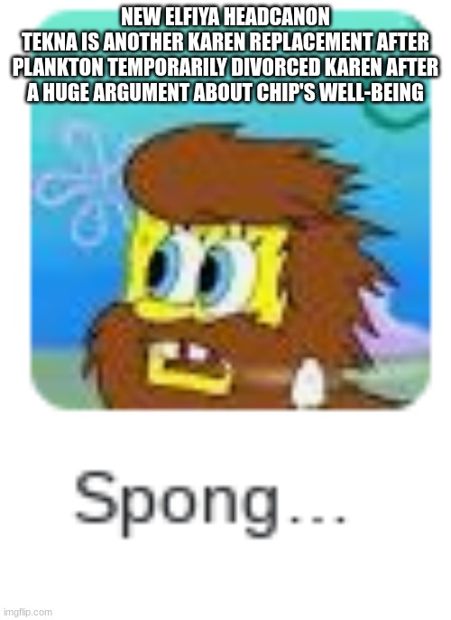 Spong... | NEW ELFIYA HEADCANON
TEKNA IS ANOTHER KAREN REPLACEMENT AFTER PLANKTON TEMPORARILY DIVORCED KAREN AFTER A HUGE ARGUMENT ABOUT CHIP'S WELL-BEING | image tagged in spong | made w/ Imgflip meme maker