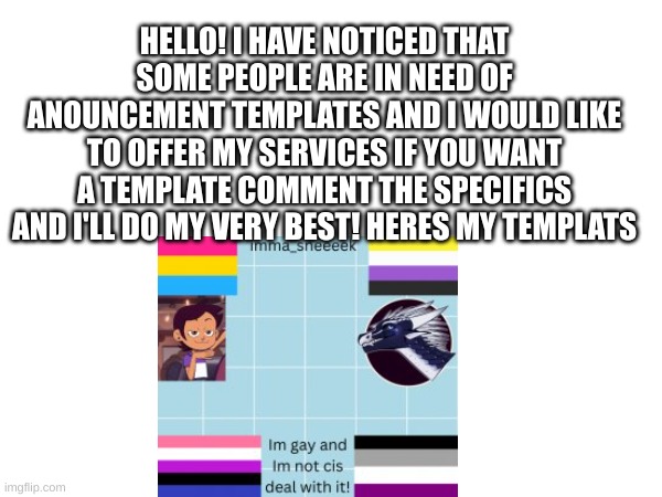 Anyone need help? | HELLO! I HAVE NOTICED THAT SOME PEOPLE ARE IN NEED OF ANOUNCEMENT TEMPLATES AND I WOULD LIKE TO OFFER MY SERVICES IF YOU WANT A TEMPLATE COMMENT THE SPECIFICS AND I'LL DO MY VERY BEST! HERES MY TEMPLATS | made w/ Imgflip meme maker