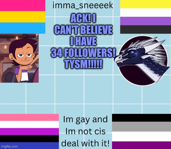 imma_sneeeek anouncement tamplate | ACK! I CAN'T BELIEVE I HAVE 34 FOLLOWERS! TYSM!!!!! | image tagged in imma_sneeeek anouncement tamplate | made w/ Imgflip meme maker