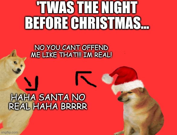 I had to make a project for class on the night before christmas with memes. I made it as cringe as possible.-Posted on November  | 'TWAS THE NIGHT BEFORE CHRISTMAS... NO YOU CANT OFFEND ME LIKE THAT!!! IM REAL! HAHA SANTA NO REAL HAHA BRRRR | image tagged in buff doge vs cheems | made w/ Imgflip meme maker