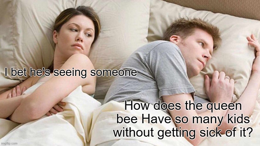 I Bet He's Thinking About Other Women | I bet he's seeing someone; How does the queen bee Have so many kids without getting sick of it? | image tagged in memes,i bet he's thinking about other women | made w/ Imgflip meme maker