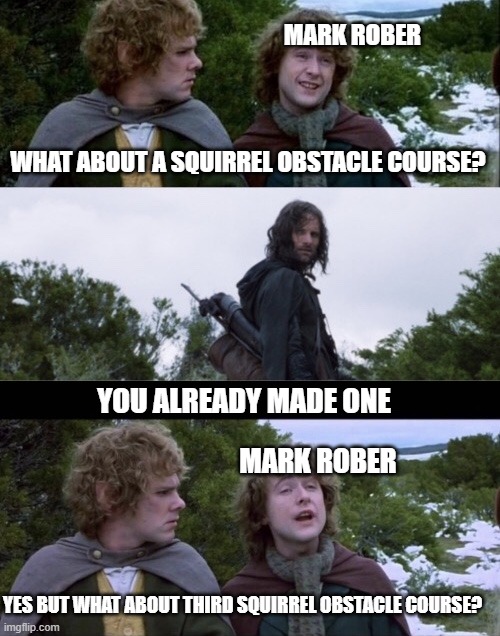 Mark Rober Third Squirrel Course | MARK ROBER; WHAT ABOUT A SQUIRREL OBSTACLE COURSE? YOU ALREADY MADE ONE; MARK ROBER; YES BUT WHAT ABOUT THIRD SQUIRREL OBSTACLE COURSE? | image tagged in pippin second breakfast | made w/ Imgflip meme maker