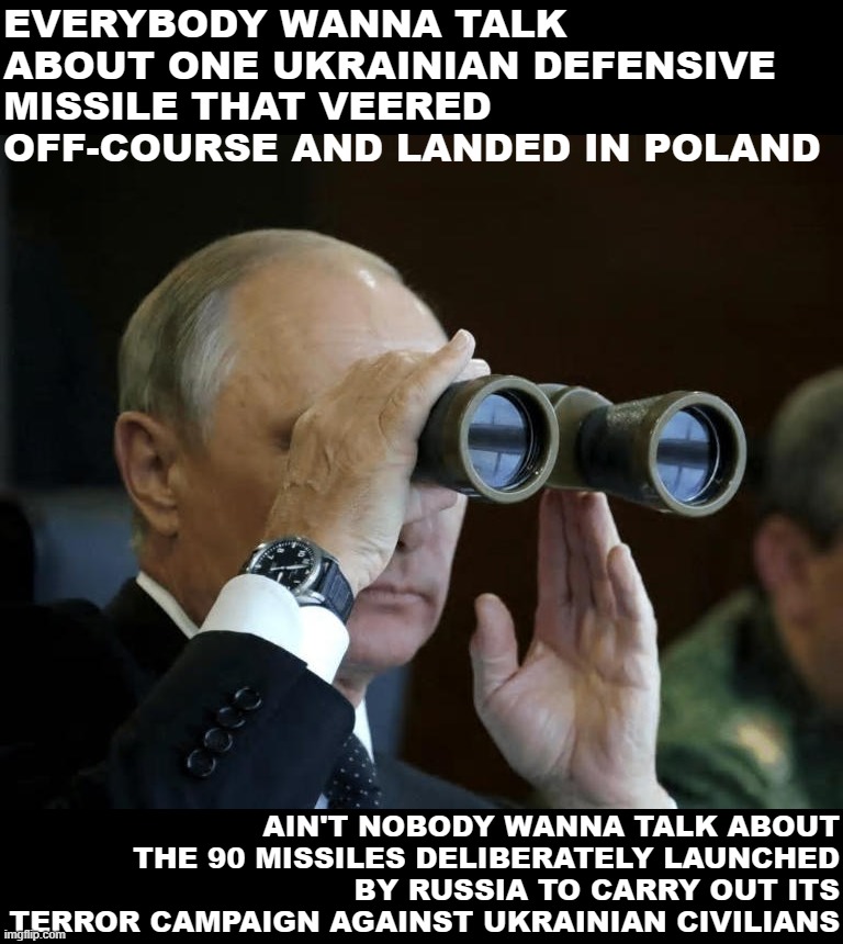 All 91 missiles came from the same place: Putin's war of aggression. | EVERYBODY WANNA TALK ABOUT ONE UKRAINIAN DEFENSIVE MISSILE THAT VEERED OFF-COURSE AND LANDED IN POLAND; AIN'T NOBODY WANNA TALK ABOUT THE 90 MISSILES DELIBERATELY LAUNCHED BY RUSSIA TO CARRY OUT ITS TERROR CAMPAIGN AGAINST UKRAINIAN CIVILIANS | image tagged in vladimir putin binoculars,putin,vladimir putin,russia,ukraine,ukrainian lives matter | made w/ Imgflip meme maker