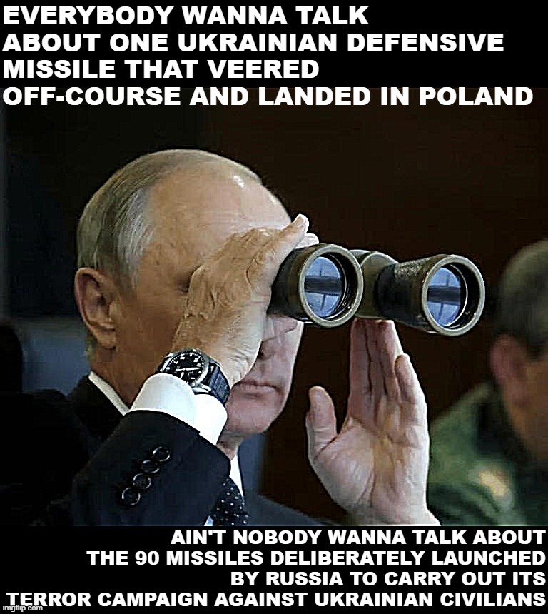 Vladimir Putin binoculars | EVERYBODY WANNA TALK ABOUT ONE UKRAINIAN DEFENSIVE MISSILE THAT VEERED OFF-COURSE AND LANDED IN POLAND; AIN'T NOBODY WANNA TALK ABOUT THE 90 MISSILES DELIBERATELY LAUNCHED BY RUSSIA TO CARRY OUT ITS TERROR CAMPAIGN AGAINST UKRAINIAN CIVILIANS | image tagged in vladimir putin binoculars | made w/ Imgflip meme maker