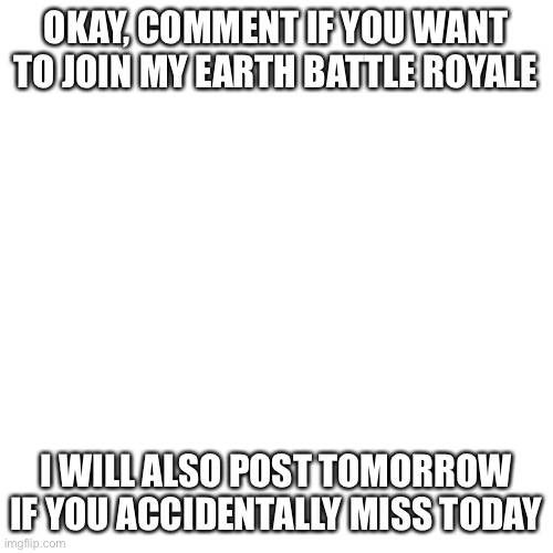 O | OKAY, COMMENT IF YOU WANT TO JOIN MY EARTH BATTLE ROYALE; I WILL ALSO POST TOMORROW IF YOU ACCIDENTALLY MISS TODAY | image tagged in memes,blank transparent square,pokemon,world,announcement,why are you reading this | made w/ Imgflip meme maker