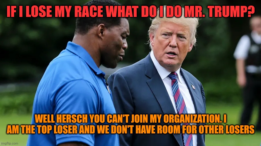 Losers gonna lose | IF I LOSE MY RACE WHAT DO I DO MR. TRUMP? WELL HERSCH YOU CAN'T JOIN MY ORGANIZATION. I AM THE TOP LOSER AND WE DON'T HAVE ROOM FOR OTHER LOSERS | image tagged in herschel walker trump | made w/ Imgflip meme maker