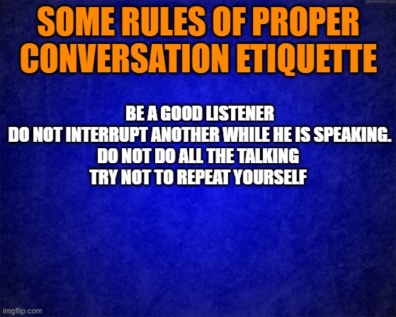 blue background | SOME RULES OF PROPER CONVERSATION ETIQUETTE; BE A GOOD LISTENER
DO NOT INTERRUPT ANOTHER WHILE HE IS SPEAKING.
DO NOT DO ALL THE TALKING 
TRY NOT TO REPEAT YOURSELF | image tagged in blue background | made w/ Imgflip meme maker