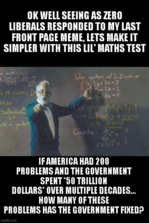 C'mon guys, defend your liberalism. Don't be shy, i'm giving you every opportunity to list the achievements of 50 trillion | OK WELL SEEING AS ZERO LIBERALS RESPONDED TO MY LAST FRONT PAGE MEME, LETS MAKE IT SIMPLER WITH THIS LIL' MATHS TEST; IF AMERICA HAD 200 PROBLEMS AND THE GOVERNMENT SPENT *50 TRILLION DOLLARS* OVER MULTIPLE DECADES... HOW MANY OF THESE PROBLEMS HAS THE GOVERNMENT FIXED? | image tagged in math teacher | made w/ Imgflip meme maker