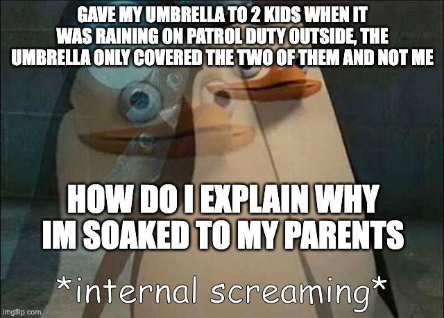 Private Internal Screaming | GAVE MY UMBRELLA TO 2 KIDS WHEN IT WAS RAINING ON PATROL DUTY OUTSIDE, THE UMBRELLA ONLY COVERED THE TWO OF THEM AND NOT ME; HOW DO I EXPLAIN WHY IM SOAKED TO MY PARENTS | image tagged in private internal screaming | made w/ Imgflip meme maker